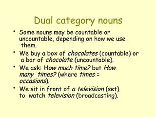 Dual category nouns
• Some nouns may be countable or
uncountable, depending on how we use
them.
• We buy a box of chocolates (countable) or
a bar of chocolate (uncountable).
• We ask: How much time? but How
many times? (where times =
occasions).
• We sit in front of a television (set)
to watch television (broadcasting).
 