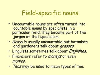 Field-specific nouns
• Uncountable nouns are often turned into
countable nouns by specialists in a
particular field.They become part of the
jargon of that specialism.
• Grass is usually uncountable but botanists
and gardeners talk about grasses.
• Linguists sometimes talk about Englishes.
• Financiers refer to moneys or even
monies.
• Teas may be used to mean types of tea.
 