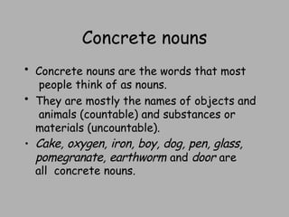 Concrete nouns
• Concrete nouns are the words that most
people think of as nouns.
• They are mostly the names of objects and
animals (countable) and substances or
materials (uncountable).
• Cake, oxygen, iron, boy, dog, pen, glass,
pomegranate, earthworm and door are
all concrete nouns.
 