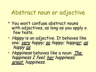 Abstract noun or adjective
• You won’t confuse abstract nouns
with adjectives, as long as you apply a
few tests.
• Happy is an adjective. It behaves like
one: very happy; so happy; happier; as
happy as
• Happiness behaves like a noun: The
happiness I feel; her happiness;
great happiness.
 