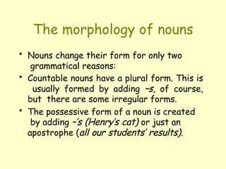 The morphology of nouns
• Nouns change their form for only two
grammatical reasons:
• Countable nouns have a plural form. This is
usually formed by adding –s, of course,
but there are some irregular forms.
• The possessive form of a noun is created
by adding –’s (Henry’s cat) or just an
apostrophe (all our students’ results).
 