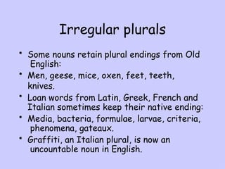 Irregular plurals
• Some nouns retain plural endings from Old
English:
• Men, geese, mice, oxen, feet, teeth,
knives.
• Loan words from Latin, Greek, French and
Italian sometimes keep their native ending:
• Media, bacteria, formulae, larvae, criteria,
phenomena, gateaux.
• Graffiti, an Italian plural, is now an
uncountable noun in English.
 