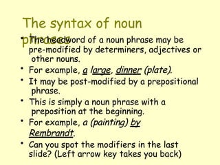 The syntax of noun
phrases
• The headword of a noun phrase may be
pre-modified by determiners, adjectives or
other nouns.
• For example, a large, dinner (plate).
• It may be post-modified by a prepositional
phrase.
• This is simply a noun phrase with a
preposition at the beginning.
• For example, a (painting) by
Rembrandt.
• Can you spot the modifiers in the last
slide? (Left arrow key takes you back)
 