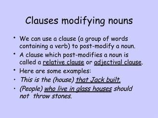 Clauses modifying nouns
• We can use a clause (a group of words
containing a verb) to post-modify a noun.
• A clause which post-modifies a noun is
called a relative clause or adjectival clause.
• Here are some examples:
• This is the (house) that Jack built.
• (People) who live in glass houses should
not throw stones.
 