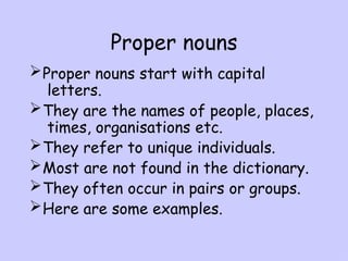 Proper nouns
Proper nouns start with capital
letters.
They are the names of people, places,
times, organisations etc.
They refer to unique individuals.
Most are not found in the dictionary.
They often occur in pairs or groups.
Here are some examples.
 