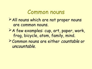 Common nouns
All nouns which are not proper nouns
are common nouns.
A few examples: cup, art, paper, work,
frog, bicycle, atom, family, mind.
Common nouns are either countable or
uncountable.
 