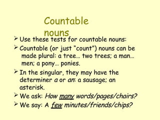 Countable
nouns
 Use these tests for countable nouns:
 Countable (or just “count”) nouns can be
made plural: a tree… two trees; a man…
men; a pony… ponies.
 In the singular, they may have the
determiner a or an: a sausage; an
asterisk.
 We ask: How many words/pages/chairs?
 We say: A few minutes/friends/chips?
 