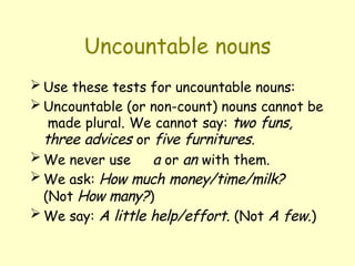 Uncountable nouns
 Use these tests for uncountable nouns:
 Uncountable (or non-count) nouns cannot be
made plural. We cannot say: two funs,
three advices or five furnitures.
 We never use a or an with them.
 We ask: How much money/time/milk?
(Not How many?)
 We say: A little help/effort. (Not A few.)
 