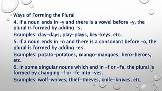 Ways of Forming the Plural
4. If a noun ends in –y and there is a vowel before –y, the
plural is formed by adding –s.
Examples: day-days, play-plays, key-keys, etc.
5. If a noun ends in –o and there is a consonant before –o, the
plural is formed by adding –es.
Examples: potato-potatoes, mango-mangoes, hero-heroes,
etc.
6. In some singular nouns which end in –f or –fe, the plural is
formed by changing –f or –fe into –ves.
Examples: wolf-wolves, thief-thieves, knife-knives, etc.
 