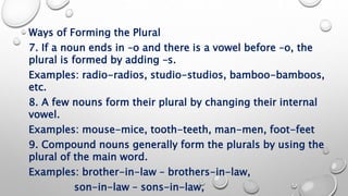 Ways of Forming the Plural
7. If a noun ends in –o and there is a vowel before –o, the
plural is formed by adding –s.
Examples: radio-radios, studio-studios, bamboo-bamboos,
etc.
8. A few nouns form their plural by changing their internal
vowel.
Examples: mouse-mice, tooth-teeth, man-men, foot-feet
9. Compound nouns generally form the plurals by using the
plural of the main word.
Examples: brother-in-law – brothers-in-law,
son-in-law – sons-in-law,
 