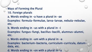 Ways of Forming the Plural
10. Foreign plurals
a. Words ending in –a have a plural in –ae
Examples: formula-formulae, larva-larvae, nebula-nebulae,
etc.
b. Words ending in –us with a plural in –i
Examples: fungus-fungi, bacillus-bacilli, alumnus-alumni,
etc.
c. Words ending in –um with a plural in –a
Examples: bacterium-bacteria, curriculum-curricula, datum-
data, etc.
d. Words ending in –on with a plural in –a
 
