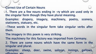 Correct Use of Certain Nouns
1. There are a few nouns ending in –ry which are used only in
the singular form though they have plural meaning.
Examples: drapery, imagery, machinery, poetry, scenery,
stationery, statuary, etc.
-These words in the singular form take singular verbs after
them.
The imagery in this poem is very striking.
The machinery for this factory was imported from Germany.
2. There are some nouns which have the same form in the
singular and plural.
Examples: sheep, deer, swine, salmon, innings, gallows,
 