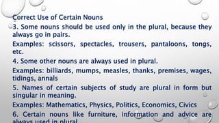 Correct Use of Certain Nouns
3. Some nouns should be used only in the plural, because they
always go in pairs.
Examples: scissors, spectacles, trousers, pantaloons, tongs,
etc.
4. Some other nouns are always used in plural.
Examples: billiards, mumps, measles, thanks, premises, wages,
tidings, annals
5. Names of certain subjects of study are plural in form but
singular in meaning.
Examples: Mathematics, Physics, Politics, Economics, Civics
6. Certain nouns like furniture, information and advice are
 