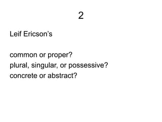 2
Leif Ericson’s
common or proper?
plural, singular, or possessive?
concrete or abstract?
 