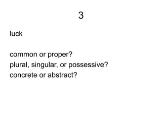 3
luck
common or proper?
plural, singular, or possessive?
concrete or abstract?
 