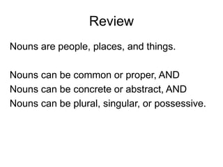 Review
Nouns are people, places, and things.
Nouns can be common or proper, AND
Nouns can be concrete or abstract, AND
Nouns can be plural, singular, or possessive.
 