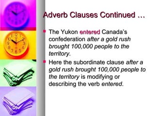 Adverb Clauses Continued …
   The Yukon entered Canada’s
    confederation after a gold rush
    brought 100,000 people to the
    territory.
   Here the subordinate clause after a
    gold rush brought 100,000 people to
    the territory is modifying or
    describing the verb entered.
 
