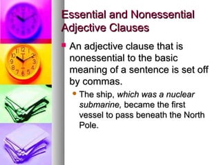 Essential and Nonessential
Adjective Clauses
   An adjective clause that is
    nonessential to the basic
    meaning of a sentence is set off
    by commas.
     The ship, which was a nuclear
      submarine, became the first
      vessel to pass beneath the North
      Pole.
 