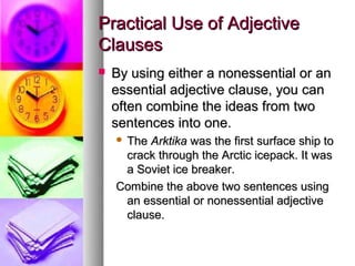 Practical Use of Adjective
Clauses
   By using either a nonessential or an
    essential adjective clause, you can
    often combine the ideas from two
    sentences into one.
    The Arktika was the first surface ship to
     crack through the Arctic icepack. It was
     a Soviet ice breaker.
    Combine the above two sentences using
     an essential or nonessential adjective
     clause.
 