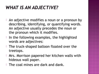 








An adjective modifies a noun or a pronoun by
describing, identifying, or quantifying words.
An adjective usually precedes the noun or
the pronoun which it modifies.
In the following examples, the highlighted
words are adjectives:
The truck-shaped balloon floated over the
treetops.
Mrs. Morrison papered her kitchen walls with
hideous wall paper.
The coal mines are dark and dank.

 