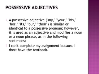 



A possessive adjective ("my," "your," "his,"
"her," "its," "our," "their") is similar or
identical to a possessive pronoun; however,
it is used as an adjective and modifies a noun
or a noun phrase, as in the following
sentences:
I can't complete my assignment because I
don't have the textbook.

 