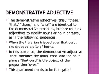 







The demonstrative adjectives "this," "these,"
"that," "those," and "what" are identical to
the demonstrative pronouns, but are used as
adjectives to modify nouns or noun phrases,
as in the following sentences:
When the librarian tripped over that cord,
she dropped a pile of books.
In this sentence, the demonstrative adjective
"that" modifies the noun "cord" and the noun
phrase "that cord" is the object of the
preposition "over."
This apartment needs to be fumigated.

 