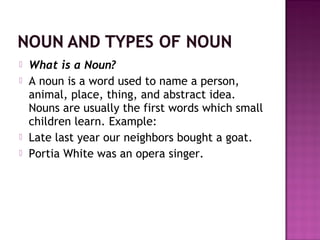 





What is a Noun?
A noun is a word used to name a person,
animal, place, thing, and abstract idea.
Nouns are usually the first words which small
children learn. Example:
Late last year our neighbors bought a goat.
Portia White was an opera singer.

 