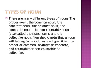 

There are many different types of nouns.The
proper noun, the common noun, the
concrete noun, the abstract noun, the
countable noun, the non-countable noun
(also called the mass noun), and the
collective noun. You should note that a noun
will belong to more than one type: it will be
proper or common, abstract or concrete,
and countable or non-countable or
collective.

 