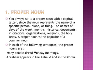 You always write a proper noun with a capital
letter, since the noun represents the name of a
specific person, place, or thing. The names of
days of the week, months, historical documents,
institutions, organizations, religions, the holy
texts. A proper noun is the opposite of a
common noun
 In each of the following sentences, the proper
nouns are :
-Many people dread Monday mornings.
-Abraham appears in the Talmud and in the Koran.


 