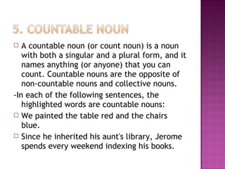 A countable noun (or count noun) is a noun
with both a singular and a plural form, and it
names anything (or anyone) that you can
count. Countable nouns are the opposite of
non-countable nouns and collective nouns.
-In each of the following sentences, the
highlighted words are countable nouns:
 We painted the table red and the chairs
blue.
 Since he inherited his aunt's library, Jerome
spends every weekend indexing his books.


 