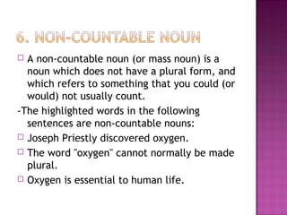 A non-countable noun (or mass noun) is a
noun which does not have a plural form, and
which refers to something that you could (or
would) not usually count.
-The highlighted words in the following
sentences are non-countable nouns:
 Joseph Priestly discovered oxygen.
 The word "oxygen" cannot normally be made
plural.
 Oxygen is essential to human life.


 