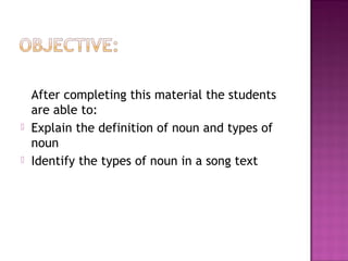 



After completing this material the students
are able to:
Explain the definition of noun and types of
noun
Identify the types of noun in a song text

 