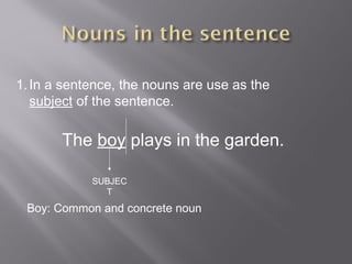 1.In a sentence, the nouns are use as the
subject of the sentence.
The boy plays in the garden.
SUBJEC
T
Boy: Common and concrete noun
 
