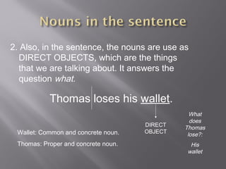 2. Also, in the sentence, the nouns are use as
DIRECT OBJECTS, which are the things
that we are talking about. It answers the
question what.
Thomas loses his wallet.
DIRECT
OBJECT
What
does
Thomas
lose?:
His
wallet
Wallet: Common and concrete noun.
Thomas: Proper and concrete noun.
 