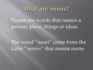  Nouns are words that names a
person, place, things or ideas.
 The word “noun” come from the
Latin “nomen” that means name.
 