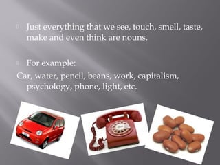 Just everything that we see, touch, smell, taste,
make and even think are nouns.
 For example:
Car, water, pencil, beans, work, capitalism,
psychology, phone, light, etc.
 