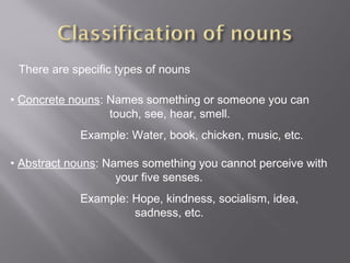 There are specific types of nouns
• Concrete nouns: Names something or someone you can
touch, see, hear, smell.
Example: Water, book, chicken, music, etc.
• Abstract nouns: Names something you cannot perceive with
your five senses.
Example: Hope, kindness, socialism, idea,
sadness, etc.
 