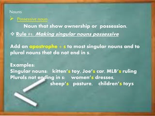 Nouns
Possessive noun
Noun that show ownership or possession.
Rule #1: Making singular nouns possessive
Add an apostrophe + s to most singular nouns and to
plural nouns that do not end in s.
Examples:
Singular nouns: kitten’s toy, Joe’s car, MLB’s ruling
Plurals not ending in s: women’s dresses,
sheep’s pasture, children’s toys
 