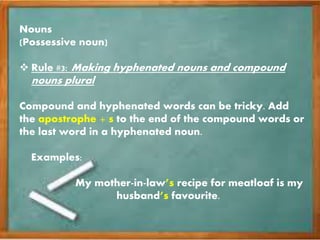 Nouns
(Possessive noun)
Rule #3: Making hyphenated nouns and compound
nouns plural
Compound and hyphenated words can be tricky. Add
the apostrophe + s to the end of the compound words or
the last word in a hyphenated noun.
Examples:
My mother-in-law’s recipe for meatloaf is my
husband’s favourite.
 