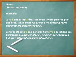 Nouns
(Possessive noun)
Example:
Lucy’s and Ricky’s dressing rooms were painted pink
and blue. (Each owns his or her own dressing room,
and they are different rooms).
Senator Obama’s and Senator Clinton’s educations are
outstanding. (Each senator owns his or her education,
but they attained separate educations).
 
