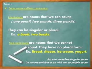 Nouns
Count nouns and Non count nouns
Count nouns are nouns that we can count:
( one pencil, two pencils, three pencils)
They can be singular or plural:
Ex. a book, two books
Non count nouns are nouns that we cannot
count. They have no plural form.
Ex. Bread, cheese, ice-cream, yogurt.
Put a or an before singular nouns.
Do not use article a or an with non countable nouns.
 