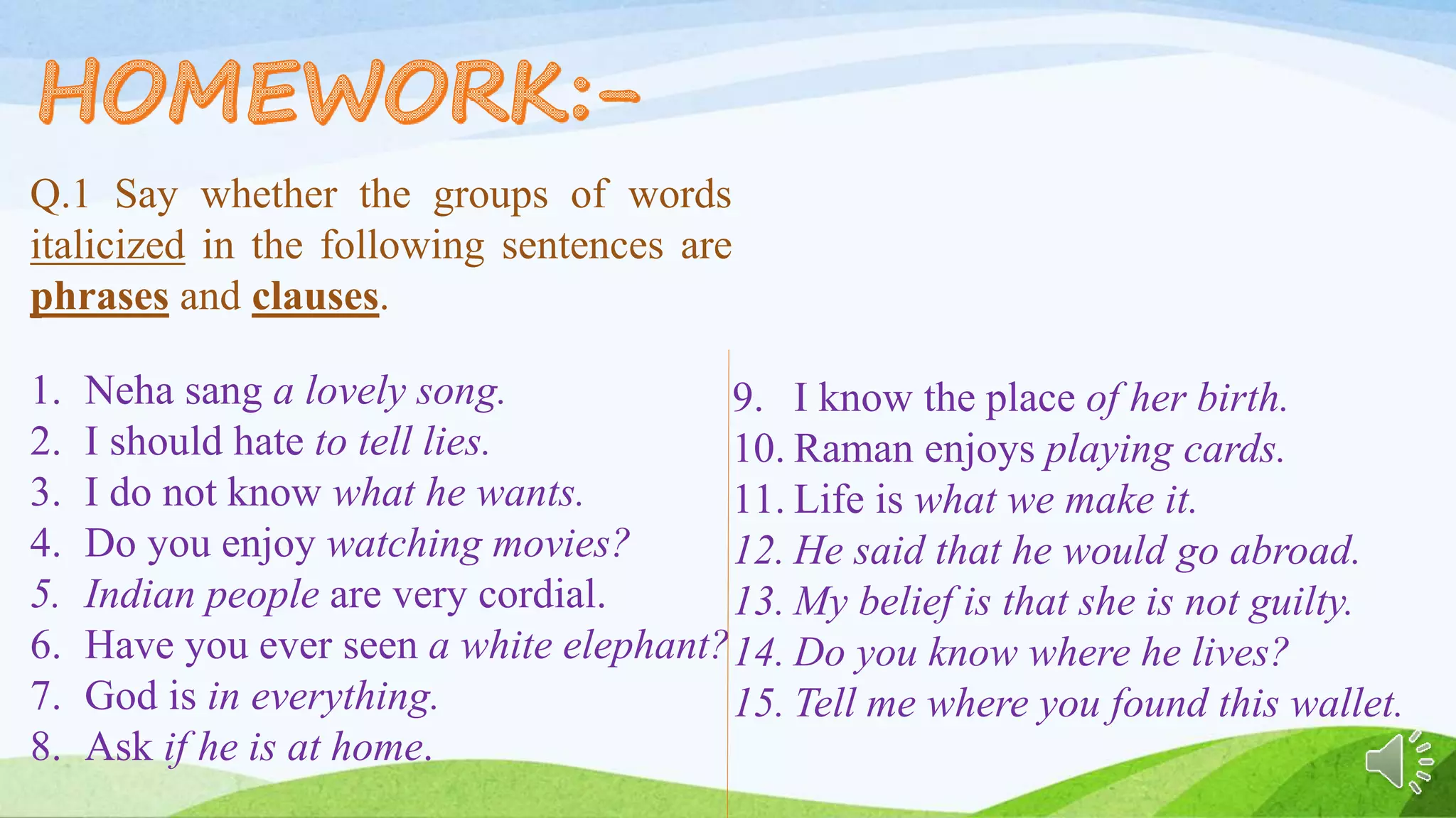 Q.1 Say whether the groups of words
italicized in the following sentences are
phrases and clauses.
1. Neha sang a lovely song.
2. I should hate to tell lies.
3. I do not know what he wants.
4. Do you enjoy watching movies?
5. Indian people are very cordial.
6. Have you ever seen a white elephant?
7. God is in everything.
8. Ask if he is at home.
9. I know the place of her birth.
10. Raman enjoys playing cards.
11. Life is what we make it.
12. He said that he would go abroad.
13. My belief is that she is not guilty.
14. Do you know where he lives?
15. Tell me where you found this wallet.
 