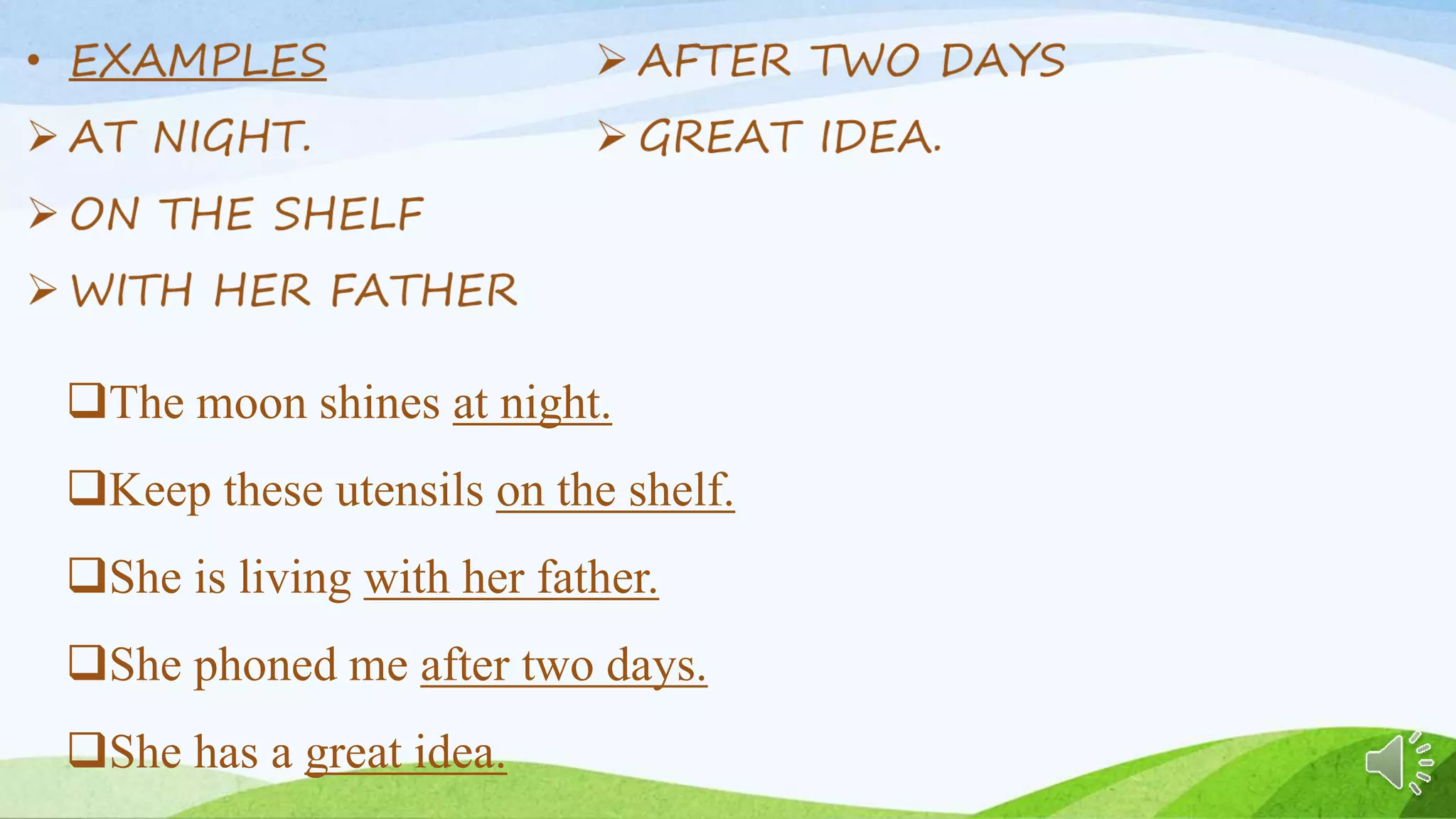 The moon shines at night.
Keep these utensils on the shelf.
She is living with her father.
She phoned me after two days.
She has a great idea.
 