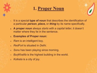 1. It is a special type of noun that describes the identification of
a particular person, place, or thing by its name specifically.
2. A proper noun always starts with a capital letter, it doesn’t
matter where they lie in the sentence.
3. Examples of Proper noun:
4. Ram is an intelligent boy.
5. RedFort is situated in Delhi.
6. Sonu has been playing since morning.
7. BurjKhalifa is the highest building in the world.
8. Kolkata is a city of joy.
1. Proper Noun
 