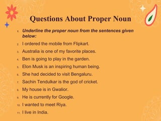 1. Underline the proper noun from the sentences given
below:
2. I ordered the mobile from Flipkart.
3. Australia is one of my favorite places.
4. Ben is going to play in the garden.
5. Elon Musk is an inspiring human being.
6. She had decided to visit Bengaluru.
7. Sachin Tendulkar is the god of cricket.
8. My house is in Gwalior.
9. He is currently for Google.
10. I wanted to meet Riya.
11. I live in India.
Questions About Proper Noun
 