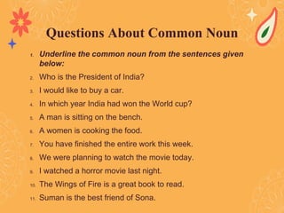 1. Underline the common noun from the sentences given
below:
2. Who is the President of India?
3. I would like to buy a car.
4. In which year India had won the World cup?
5. A man is sitting on the bench.
6. A women is cooking the food.
7. You have finished the entire work this week.
8. We were planning to watch the movie today.
9. I watched a horror movie last night.
10. The Wings of Fire is a great book to read.
11. Suman is the best friend of Sona.
Questions About Common Noun
 