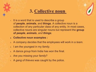 1. It is a word that is used to describe a group
of people, animals, and things. A collective noun is a
collection of any particular class of any entity. In most cases,
collective nouns are singular nouns but represent the group
of people, animals, and things.
2. Collective noun examples :
3. A company decides that the employees will work in a team.
4. I am the youngest in my family.
5. A dance group from India has won the final.
6. Are you missing your family?
7. A gang of thieves was caught by the police.
3. Collective noun
 