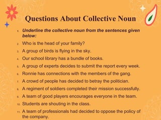 1. Underline the collective noun from the sentences given
below:
2. Who is the head of your family?
3. A group of birds is flying in the sky.
4. Our school library has a bundle of books.
5. A group of experts decides to submit the report every week.
6. Ronnie has connections with the members of the gang.
7. A crowd of people has decided to betray the politician.
8. A regiment of soldiers completed their mission successfully.
9. A team of good players encourages everyone in the team.
10. Students are shouting in the class.
11. A team of professionals had decided to oppose the policy of
the company.
Questions About Collective Noun
 