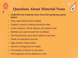 1. Underline the material noun from the sentences given
below:
2. They need food for their habitat.
3. Copper is used to making electrical wires.
4. In this museum, all the statues are made of wax.
5. Marbles are used to build the Taj Mahal.
6. The Royal family uses silver plates to eat food.
7. Water is essential to survive.
8. Egg contains huge protein.
9. Alcohol is dangerous for health.
10. The quality of Dacron is very poor.
11. The fragnance of this perfume is nice.
Questions About Material Noun
 
