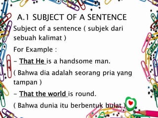 A.1 SUBJECT OF A SENTENCE 
Subject of a sentence ( subjek dari 
sebuah kalimat ) 
For Example : 
- That He is a handsome m...
